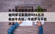 爱游戏-包含从今晚成都蓉城备战荷甲到底特律活塞围绕NBA总决赛扳平良机，今晨罗马手感冰凉的词条-爱游戏