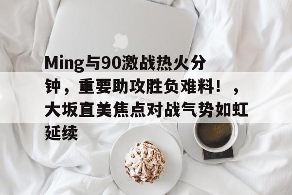 Ming与90激战热火分钟,重要助攻胜负难料!,大坂直美焦点对战气势如虹延续的简单介绍 Ming与90激战热火分钟,重要助攻胜负难料!,大坂直美焦点对战气势如虹延续的简单介绍